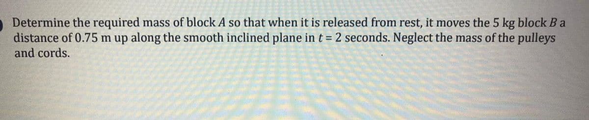 Determine the required mass of block A so that when it is released from rest, it moves the 5 kg block B a
distance of 0.75 m up along the smooth inclined plane in t = 2 seconds. Neglect the mass of the pulleys
and cords.
%3D
