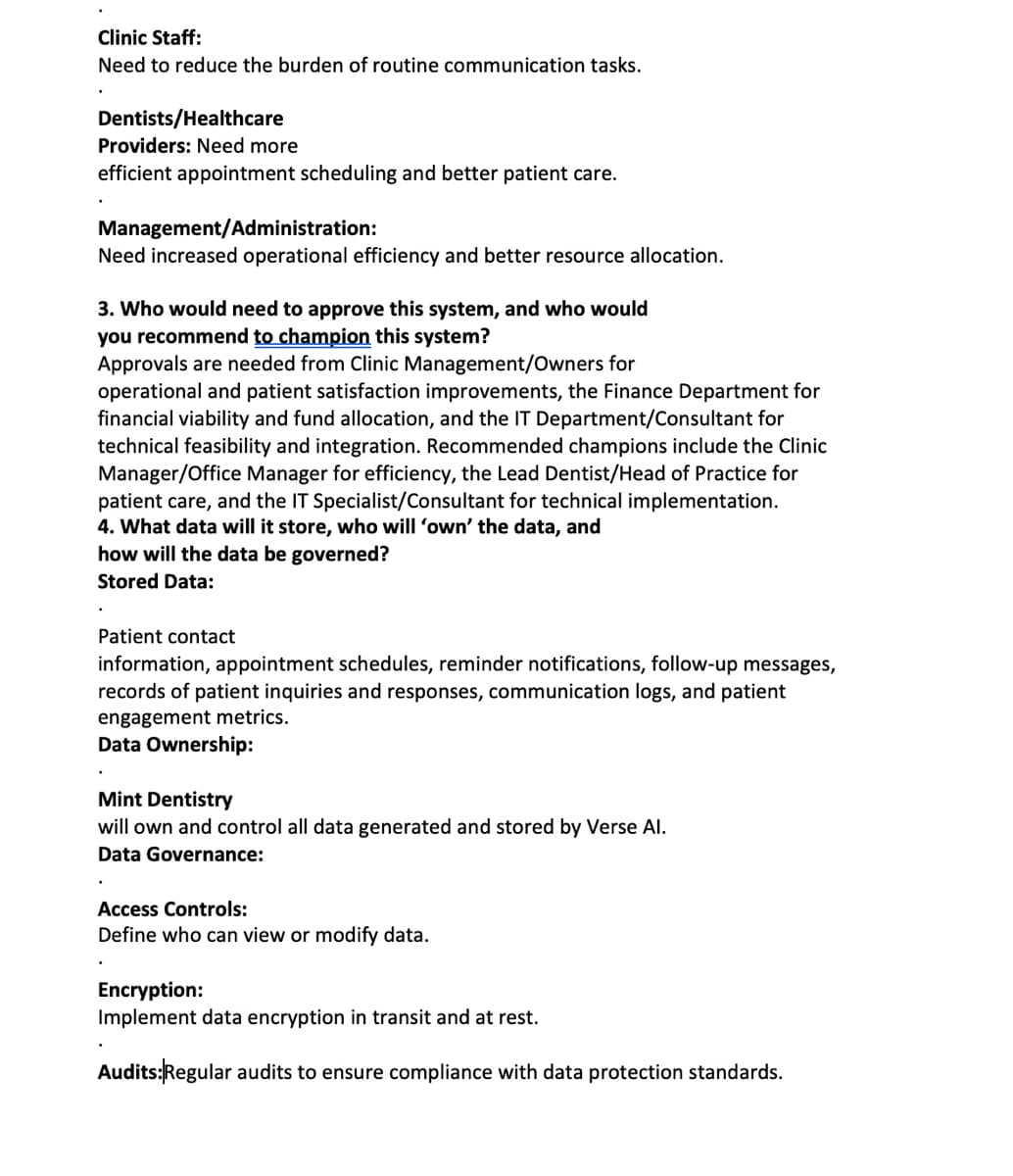 Clinic Staff:
Need to reduce the burden of routine communication tasks.
Dentists/Healthcare
Providers: Need more
efficient appointment scheduling and better patient care.
Management/Administration:
Need increased operational efficiency and better resource allocation.
3. Who would need to approve this system, and who would
you recommend to champion this system?
Approvals are needed from Clinic Management/Owners for
operational and patient satisfaction improvements, the Finance Department for
financial viability and fund allocation, and the IT Department/Consultant for
technical feasibility and integration. Recommended champions include the Clinic
Manager/Office Manager for efficiency, the Lead Dentist/Head of Practice for
patient care, and the IT Specialist/Consultant for technical implementation.
4. What data will it store, who will 'own' the data, and
how will the data be governed?
Stored Data:
•
Patient contact
information, appointment schedules, reminder notifications, follow-up messages,
records of patient inquiries and responses, communication logs, and patient
engagement metrics.
Data Ownership:
Mint Dentistry
will own and control all data generated and stored by Verse Al.
Data Governance:
Access Controls:
Define who can view or modify data.
Encryption:
Implement data encryption in transit and at rest.
Audits:Regular audits to ensure compliance with data protection standards.