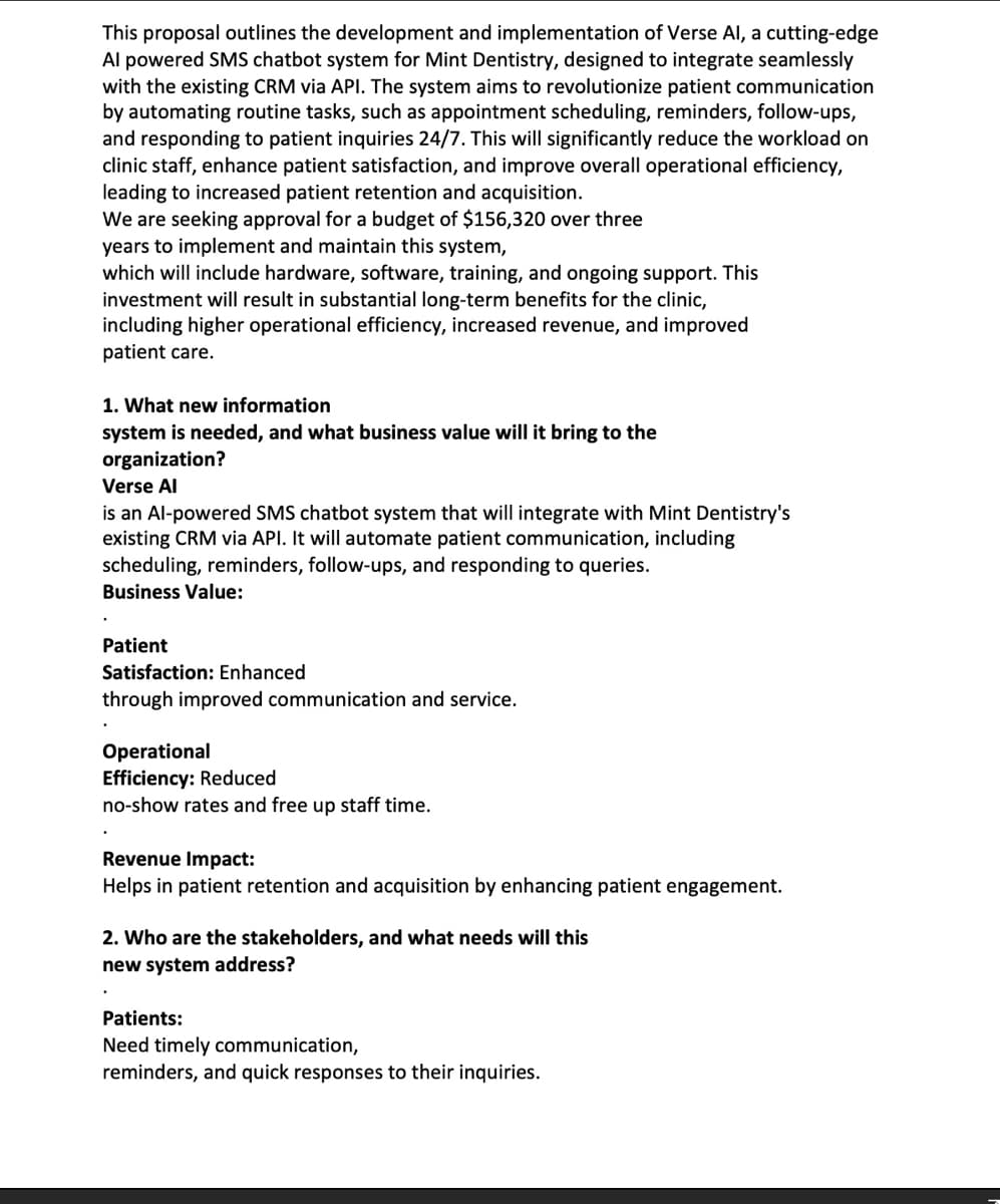 This proposal outlines the development and implementation of Verse Al, a cutting-edge
Al powered SMS chatbot system for Mint Dentistry, designed to integrate seamlessly
with the existing CRM via API. The system aims to revolutionize patient communication
by automating routine tasks, such as appointment scheduling, reminders, follow-ups,
and responding to patient inquiries 24/7. This will significantly reduce the workload on
clinic staff, enhance patient satisfaction, and improve overall operational efficiency,
leading to increased patient retention and acquisition.
We are seeking approval for a budget of $156,320 over three
years to implement and maintain this system,
which will include hardware, software, training, and ongoing support. This
investment will result in substantial long-term benefits for the clinic,
including higher operational efficiency, increased revenue, and improved
patient care.
1. What new information
system is needed, and what business value will it bring to the
organization?
Verse Al
is an Al-powered SMS chatbot system that will integrate with Mint Dentistry's
existing CRM via API. It will automate patient communication, including
scheduling, reminders, follow-ups, and responding to queries.
Business Value:
Patient
Satisfaction: Enhanced
through improved communication and service.
Operational
Efficiency: Reduced
no-show rates and free up staff time.
Revenue Impact:
Helps in patient retention and acquisition by enhancing patient engagement.
2. Who are the stakeholders, and what needs will this
new system address?
Patients:
Need timely communication,
reminders, and quick responses to their inquiries.