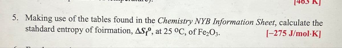 1463 KJ
5. Making use of the tables found in the Chemistry NYB Information Sheet, calculate the
stahdard entropy of foirmation, AS°, at 25 °C, of Fe2O3.
[-275 J/mol-K]