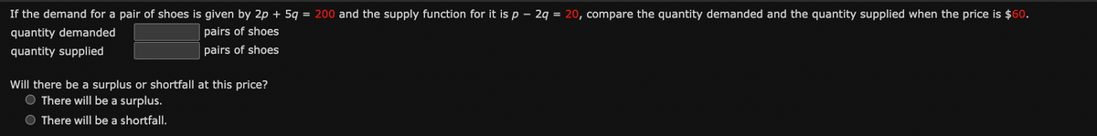 If the demand for a pair of shoes is given by 2p + 5q = 200 and the supply function for it is p - 2q = 20, compare the quantity demanded and the quantity supplied when the price is $60.
quantity demanded
pairs of shoes
pairs of shoes
quantity supplied
Will there be a surplus or shortfall at this price?
There will be a surplus.
There will be a shortfall.