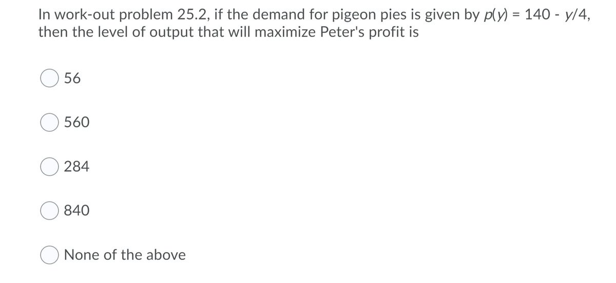 In work-out problem 25.2, if the demand for pigeon pies is given by p(y) = 140 - y/4,
then the level of output that will maximize Peter's profit is
56
560
284
840
None of the above