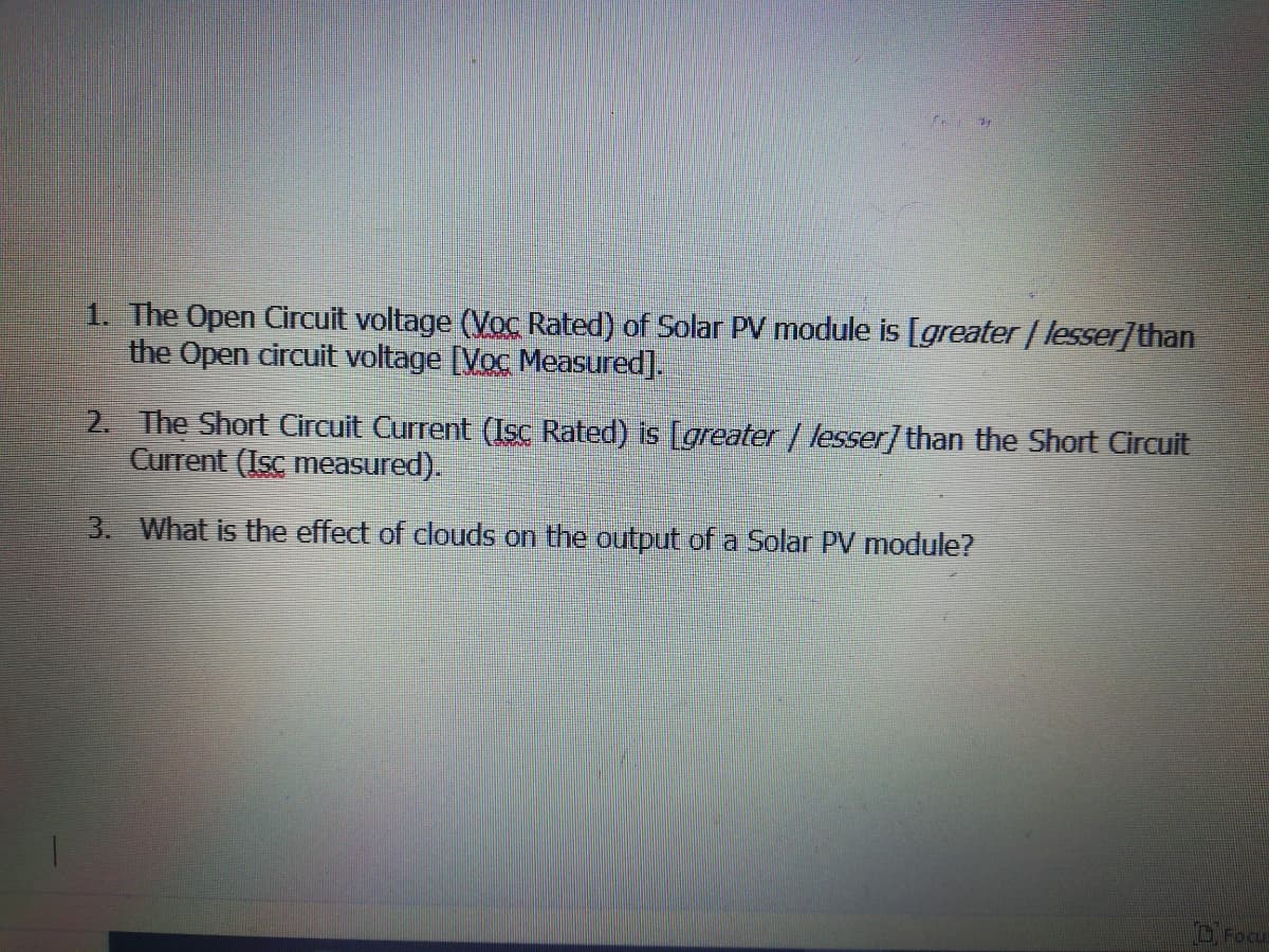 1. The Open Circuit voltage (Voc Rated) of Solar PV module is [greater / lesser]than
the Open circuit voltage [Voc Measured].
2. The Short Circuit Current (Isc Rated) is [greater | lesser] than the Short Circuit
Current (Isc measured).
3. What is the effect of clouds on the output of a Solar PV module?
O. Focu
