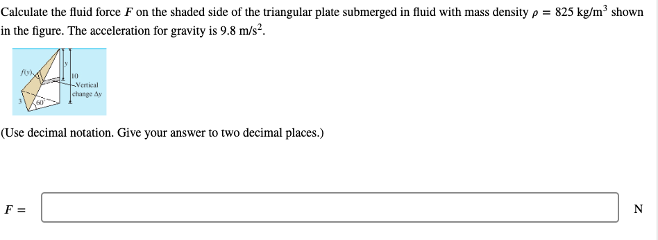 Calculate the fluid force F on the shaded side of the triangular plate submerged in fluid with mass density p = 825 kg/m³ shown
in the figure. The acceleration for gravity is 9.8 m/s?.
10
Vertical
|change Ay
(Use decimal notation. Give your answer to two decimal places.)
F =
N
