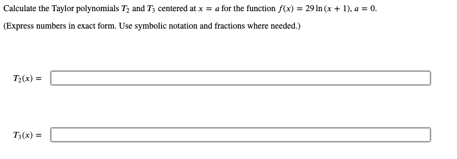 Calculate the Taylor polynomials T, and T3 centered at x = a for the function f(x) = 29 In (x + 1), a = 0.
(Express numbers in exact form. Use symbolic notation and fractions where needed.)
T2(x) =
T3(x) =
%3D
