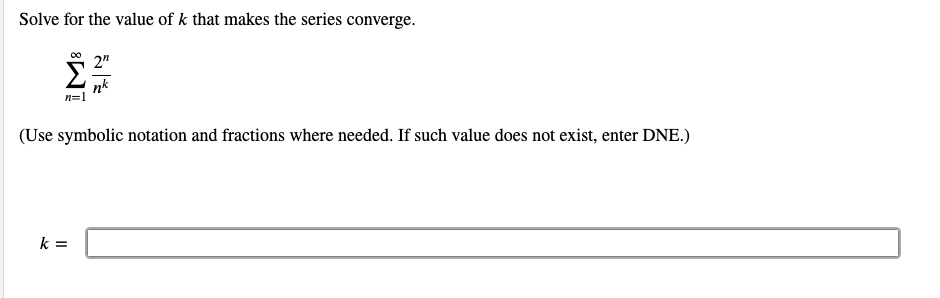 Solve for the value of k that makes the series converge.
2"
nk
n=1
(Use symbolic notation and fractions where needed. If such value does not exist, enter DNE.)
k =
