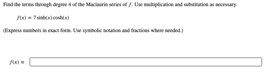 Find the terms through degree 4 of the Maclaurin series of f. Use multiplication and substitution as necessary.
f(x) = 7 sinh(x) cosh(x)
(Express numbers in exact form. Use symbolic notation and fractions where needed.)
f(x) =
