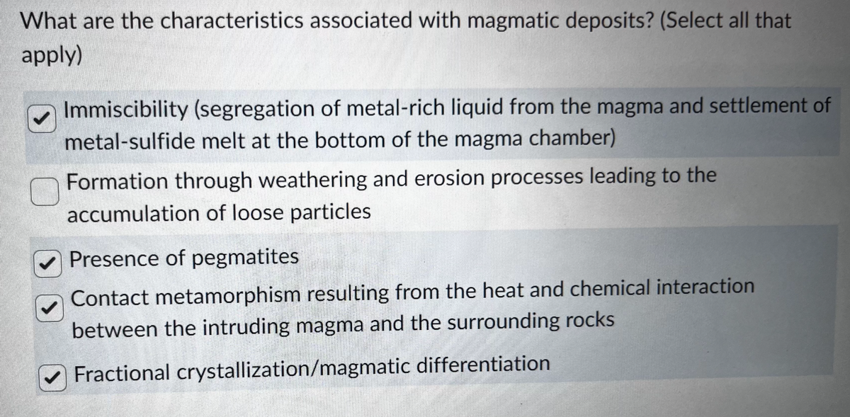 What are the characteristics associated with magmatic deposits? (Select all that
apply)
Immiscibility (segregation of metal-rich liquid from the magma and settlement of
metal-sulfide melt at the bottom of the magma chamber)
Formation through weathering and erosion processes leading to the
accumulation of loose particles
Presence of pegmatites
Contact metamorphism resulting from the heat and chemical interaction
between the intruding magma and the surrounding rocks
Fractional crystallization/magmatic
differentiation