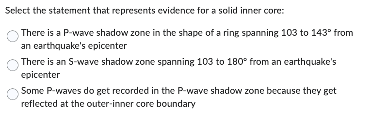 Select the statement that represents evidence for a solid inner core:
There is a P-wave shadow zone in the shape of a ring spanning 103 to 143° from
an earthquake's epicenter
There is an S-wave shadow zone spanning 103 to 180° from an earthquake's
epicenter
Some P-waves do get recorded in the P-wave shadow zone because they get
reflected at the outer-inner core boundary