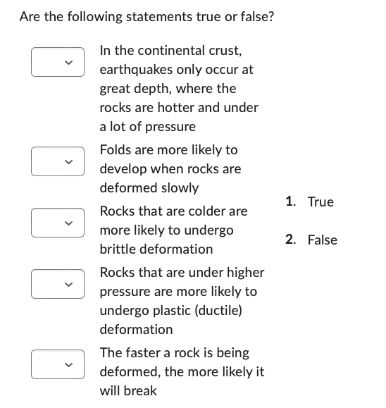 Are the following statements true or false?
In the continental crust,
earthquakes only occur at
great depth, where the
rocks are hotter and under
a lot of pressure
Folds are more likely to
develop when rocks are
deformed slowly
Rocks that are colder are
more likely to undergo
brittle deformation
Rocks that are under higher
pressure are more likely to
undergo plastic (ductile)
deformation
The faster a rock is being
deformed, the more likely it
will break
1. True
2. False