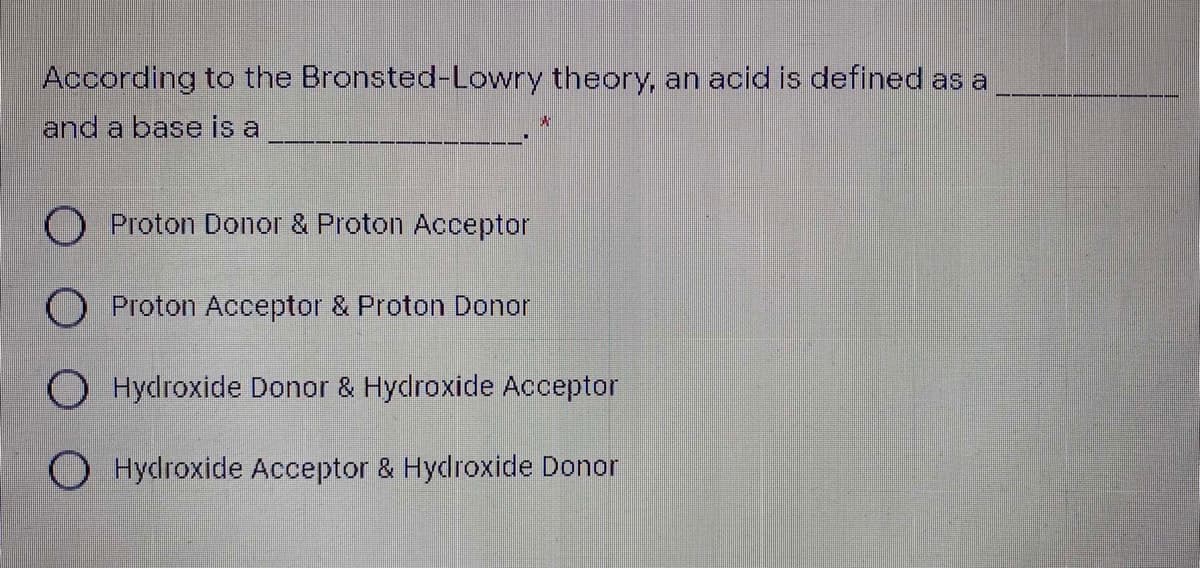 According to the Bronsted-Lowry theory, an acid is defined as a
and a base is a
O Proton Donor & Proton Acceptor
O Proton Acceptor & Proton Donor
O Hydroxide Donor & Hydroxide Acceptor
O Hydroxide Acceptor & Hydroxide Donor
