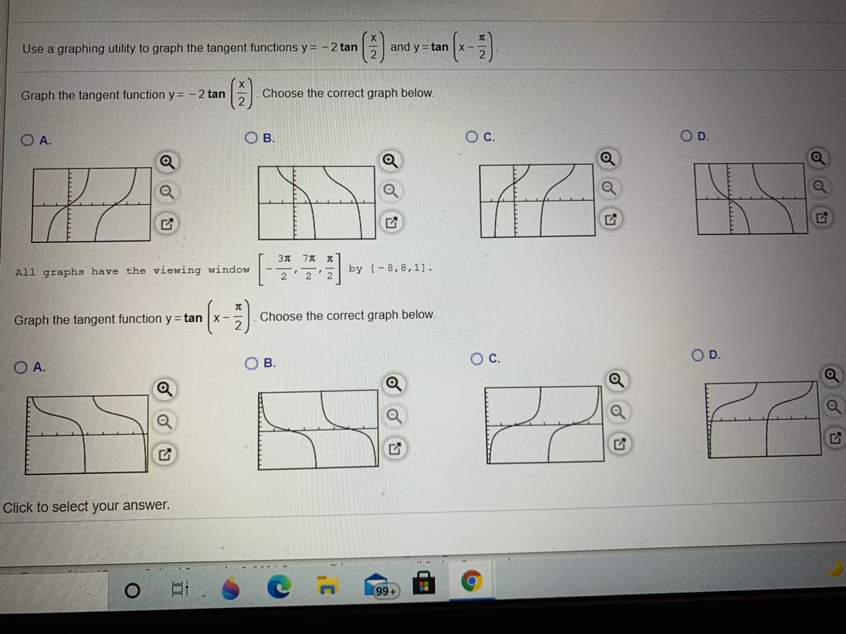 ()-
Use a graphing utility to graph the tangent functions y = -2 tan
and y = tan
x-
Graph the tangent function y = - 2 tan
Choose the correct graph below.
O A.
OB.
D.
All graphs have the viewing window
by [-8,8,1].
2'2'2
Graph the tangent function y= tan x - -
Choose the correct graph below.
2
Oc.
OD.
O A.
OB.
Click to select your answer.
99+
