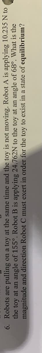 6. Robots are pulling on a toy at the same time and the toy is not moving. Robot A is applying 10.235 N to
the toy at an angle of 155°. Robot B is applying 24.762N to the toy at an angle of 68°. What is the
magnitude and direction Robot C must exert in order for the toy to exist in a state of equilibrium?

