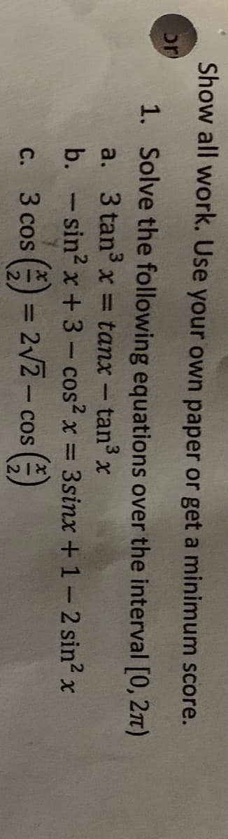 Show all work. Use your own paper or get a minimum score.
or
1. Solve the following equations over the interval [0, 2n)
a. 3 tan x = tanx- tan3
b. -sin2 x + 3- cos2 x =
3sinx +1-2 sin? x
c. 3 cos ( = 2V2- cos ()
С.
%3D

