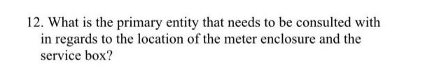 12. What is the primary entity that needs to be consulted with
in regards to the location of the meter enclosure and the
service box?
