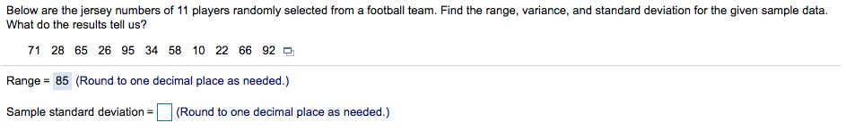 Below are the jersey numbers of 11 players randomly selected from a football team. Find the range, variance, and standard deviation for the given sample data.
What do the results tell us?
71 28 65 26 95 34 58 10 22 66 92 -
Range = 85 (Round to one decimal place as needed.)
Sample standard deviation = (Round to one decimal place as needed.)
