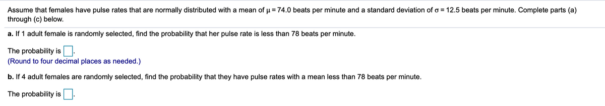 Assume that females have pulse rates that are normally distributed with a mean of µ= 74.0 beats per minute and a standard deviation of o = 12.5 beats per minute. Complete parts (a)
through (c) below.
a. If 1 adult female is randomly selected, find the probability that her pulse rate is less than 78 beats per minute.
The probability is
(Round to four decimal places as needed.)
b. If 4 adult females are randomly selected, find the probability that they have pulse rates with a mean less than 78 beats per minute.
The probability is
