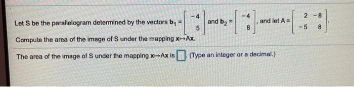 -4
2 -8
-4
and b, =
and let A=
8.
Let S be the parallelogram determined by the vectors b, =
-5
8.
Compute the area of the image of S under the mapping xAx.
The area of the image of S under the mapping x-Ax is (Type an integer or a decimal.)
