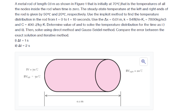 A metal rod of length 0.1 m as shown in Figure 1 that is initially at 70°C,that is the temperatures of all
the nodes inside the rod when time is zero. The steady-state temperature at the left and right ends of
the rod is given by 50°C and 20°C, respectively. Use the implicit method to find the temperature
distribution in the rod from t = 0 to t = 10 seconds. Use the Ax = 0.01 m, k = 54W/m-K, = 7800kg/m3
and C = 490 J/kg-K. Determine value of and to solve the temperature distribution for the time as i)
and i). Then, solve using direct method and Gauss-Seidel method. Compare the error between the
exact solution and iterative method.
1) At = 1s
i) At = 2 s
IV = 70°C
BVight = 20 C
BV = 50C
0.1 m
