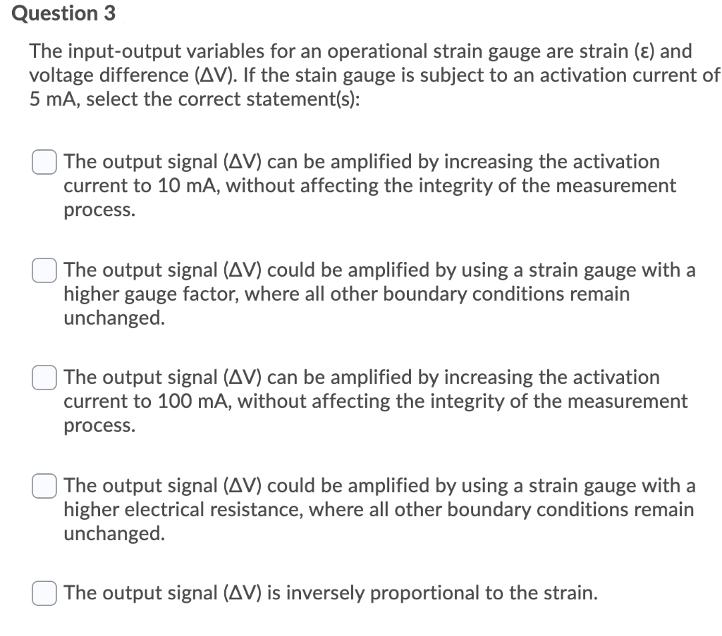 Question 3
The input-output variables for an operational strain gauge are strain (ɛ) and
voltage difference (AV). If the stain gauge is subject to an activation current of
5 mA, select the correct statement(s):
The output signal (AV) can be amplified by increasing the activation
current to 10 mA, without affecting the integrity of the measurement
process.
The output signal (AV) could be amplified by using a strain gauge with a
higher gauge factor, where all other boundary conditions remain
unchanged.
The output signal (AV) can be amplified by increasing the activation
current to 100 mA, without affecting the integrity of the measurement
process.
The output signal (AV) could be amplified by using a strain gauge with a
higher electrical resistance, where all other boundary conditions remain
unchanged.
The output signal (AV) is inversely proportional to the strain.
