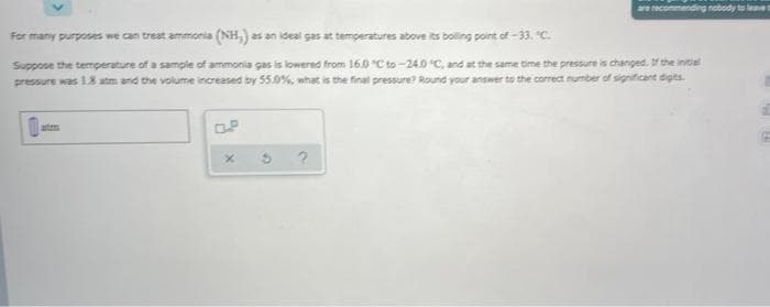 are recommending nobody te lve
For many purposes we can treat ammonia (NH,) as an ideal gas at temperatures above its boling point of -33. "C.
Suppose the temperature of a sample of ammonia gas is lowered from 16.0 "C to-240 C, and at the same time the pressure is changed. If the intial
pressure was 18 atm and the volume increased by 55.0%, what is the final pressure? Round your answer to the correct number of significant digits.
atem
OP
