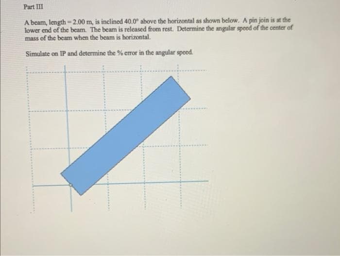 Part III
A beam, length=2.00 m, is inclined 40.0° above the horizontal as shown below. A pin join is at the
lower end of the beam. The beam is released from rest. Determine the angular speed of the center of
mass of the beam when the beam is horizontal.
%3D
Simulate on IP and determine the % eror in the angular speed.
