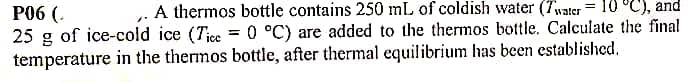 . A thermos bottle contains 250 mL of coldish water (7water
10 °C), and
P06 (.
25 g of ice-cold ice (Tice = 0 °C) are added to the thermos bottle. Calculate the final
temperature in the thermos bottle, after thermal equilibrium has been established.
