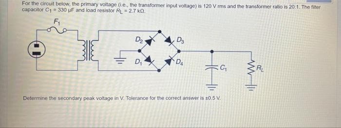 For the circuit below, the primary voltage (i.e., the transformer input voltage) is 120 V rms and the transformer ratio is 20:1. The filter
capacitor C1 = 330 µF and load resistor R = 2.7 kQ.
D2
DA
D
RL
Determine the secondary peak voltage in V. Tolerance for the correct answer is ±0.5 V.
