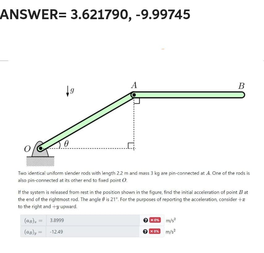 ANSWER= 3.621790, -9.99745
19
(aB)₂ =
(aB)y
0
-12.49
A
Two identical uniform slender rods with length 2.2 m and mass 3 kg are pin-connected at A. One of the rods is
also pin-connected at its other end to fixed point O.
If the system is released from rest in the position shown in the figure, find the initial acceleration of point Bat
the end of the rightmost rod. The angle is 21°. For the purposes of reporting the acceleration, consider +
to the right and +y upward.
3.8999
B
x0%
→ x 0%
m/s²
m/s²