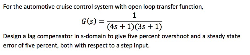 For the automotive cruise control system with open loop transfer function,
1
G(s) :
(4s + 1)(3s + 1)
Design a lag compensator in s-domain to give five percent overshoot and a steady state
error of five percent, both with respect to a step input.
