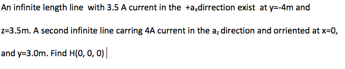 An infinite length line with 3.5 A current in the +a,dirrection exist at y=-4m and
z=3.5m. A second infinite line carring 4A current in the az direction and orriented at x=0,
and y=3.0m. Find H(0, 0, 0)
