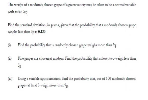 The weight of a randomly chosen grape of a given variety may be taken to be a normal variable
with mean 5g.
Find the standard deviation, in grams, given that the probability that a randomly chosen grape
weighs less than 3g is 0.123.
O Find the probability that a randomly chosen grape weighs more than 9g
Five grapes are chosen at random. Find the probability that at least two weigh less than
3g
(i) Using a suitable approximation, find the probability that, out of 100 randomly chosen
grapes at least 3 weigh more than 9g
