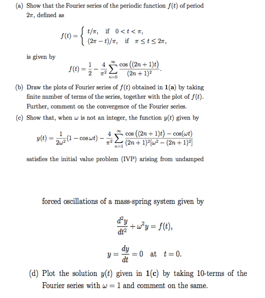 (a) Show that the Fourier series of the periodic function f(t) of period
27, defined as
S(t) = { t/m, if 0<t<z,
(27 – t)/T, if Tst< 27,
is given by
cos (2n + 1)t)
S() =- (2n + 1)?
1
4
%3D
(b) Draw the plots of Fourier series of f(t) obtained in 1(a) by taking
finite number of terms of the series, together with the plot of f(t).
Further, comment on the convergence of the Fourier series.
(c) Show that, when w is not an integer, the function y(t) given by
cos (2n + 1)t) – cos(wt)
(2n + 1)²[w² – (2n + 1)*]
4
y(t) =
(1 – cos wt)
satisfies the initial value problem (IVP) arising from undamped
forced oscillations of a mass-spring system given by
dy
+w?y = f(t),
dt?
%3D
dy
y =
0 at t= 0.
dt
(d) Plot the solution y(t) given in 1(c) by taking 10-terms of the
Fourier series with w = 1 and comment on the same.
