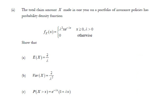 The total claim amount X made in one year on a portfolio of insurance policies has
probability density function
x20,1 >0
otherwise
Show that
(a) E(X)==
(b)
Var(X)=
(c)
P(X >x)=e* (1+ ix)
