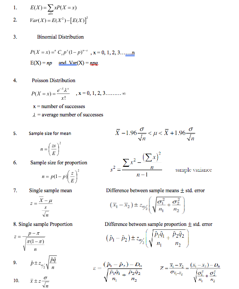 E(X)=ExP(X = x)
Var( X) = E(X*)-[E(X)f
1.
alr
2.
3.
Binomial Distribution
P(X = x) =" C,p'(1- p) ,x= 0, 1, 2, 3.…..n
E(X) = np
and Var(X) = pa
4.
Poisson Distribution
P(X =x) =
,x = 0, 1, 2, 3 .
x!
x = number of successes
i = average number of successes
X -1.96<
Vn
- <u< X +1.964
Vn
5.
Sample size for mean
Σ.
2 =
6.
Sample size for proportion
saple vaniance
= p(1- p)
n-1
E
7.
Single sample mean
Difference between sample means t std. error
8. Single sample Proportion
Difference between sample proportion + std. error
p-オ
7(1-)
9.
(Р. — Р.) - D,
+
10.
