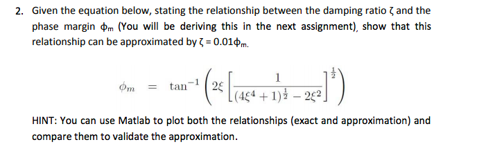 2. Given the equation below, stating the relationship between the damping ratio 7 and the
phase margin pm (You will be deriving this in the next assignment), show that this
relationship can be approximated by 7 = 0.010m.
1
Om = tan
+ 1) – 22.
HINT: You can use Matlab to plot both the relationships (exact and approximation) and
compare them to validate the approximation.
