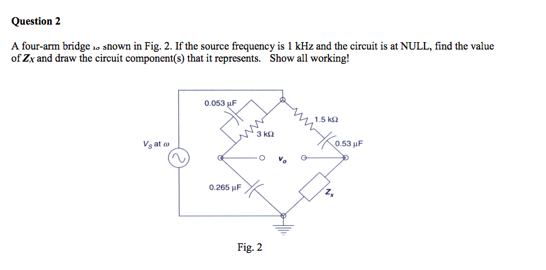 Question 2
A four-arm bridge so snown in Fig. 2. If the source frequency is 1 kHz and the circuit is at NULL, find the value
of Zx and draw the circuit component(s) that it represents. Show all working!
0.053 uF
1.5 k2
3 ka
Vg at o
0.53 uF
0.265 uF
Fig. 2
