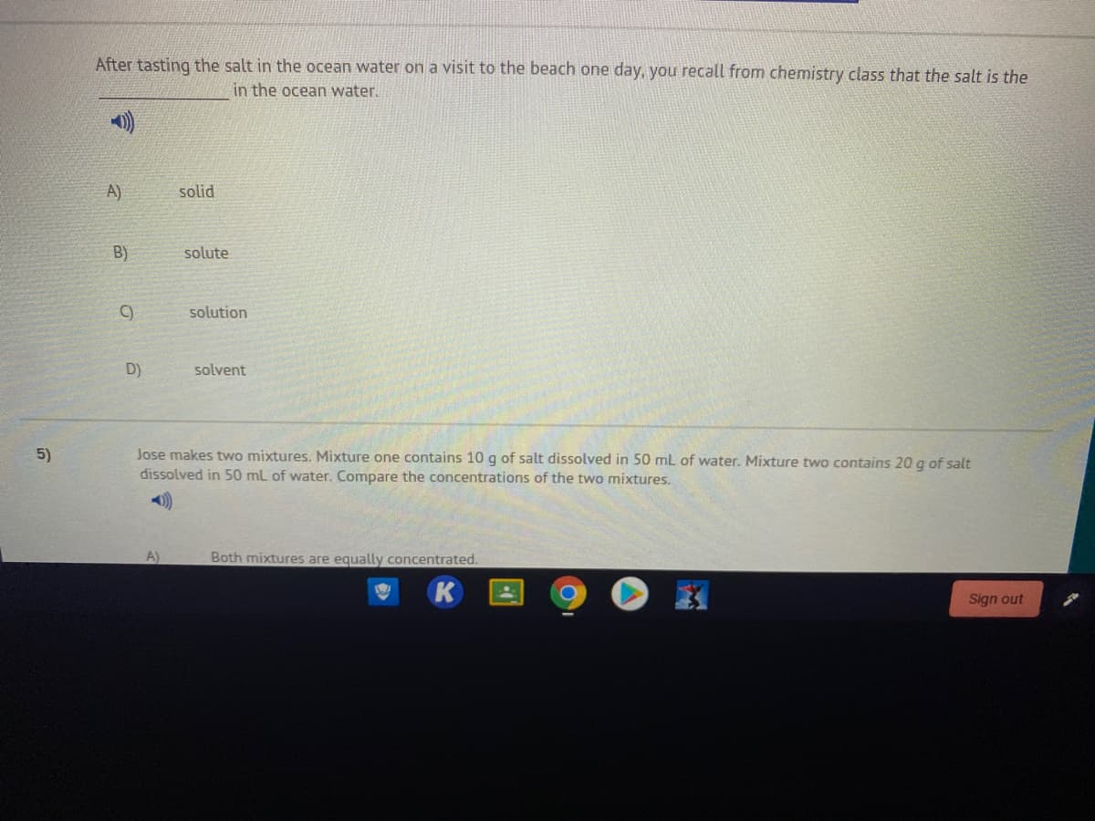 After tasting the salt in the ocean water on a visit to the beach one day, you recall from chemistry class that the salt is the
in the ocean water.
A)
solid
B)
solute
C)
solution
D)
solvent
Jose makes two mixtures. Mixture one contains 10 g of salt dissolved in 50 mL of water. Mixture two contains 20 g of salt
dissolved in 50 mL of water. Compare the concentrations of the two mixtures.
5)
A)
Both mixtures are equally concentrated.
K
Sign out
