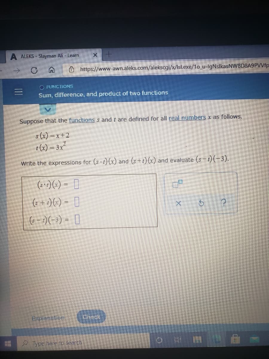 ALEKS - Slayman Ali - Learn
Ô https://www-awn.aleks.com/alekscgi/x/Isl.exe/1o_u-IgNslkasNW8D8A9PVVfp
O FUNCTIONS
Sum, difference, and product of two functions
Suppose that the functions s and t are defined for all real numbers x as follows.
s(x) =x+2
t(x) = 3x
Write the expressions for (s-t)(x) and (s+t)(x) and evaluate (s-1)(-3).
(*-:)(-) = |
%3D
(G+ )(-) = |
(G-)(--) = |
Explanation
P Type here to search
0
