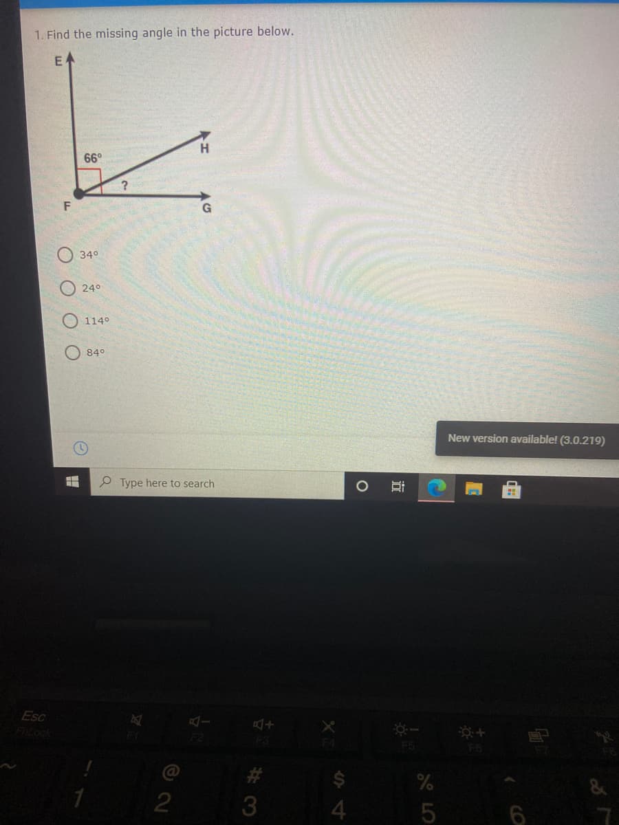 1. Find the missing angle in the picture below.
E
H
66°
G
34°
24°
1140
840
New version available! (3.0.219)
Type here to search
Esc
F2
F3
F5
@
#3
2
3.
6
A LO
近
O O O
