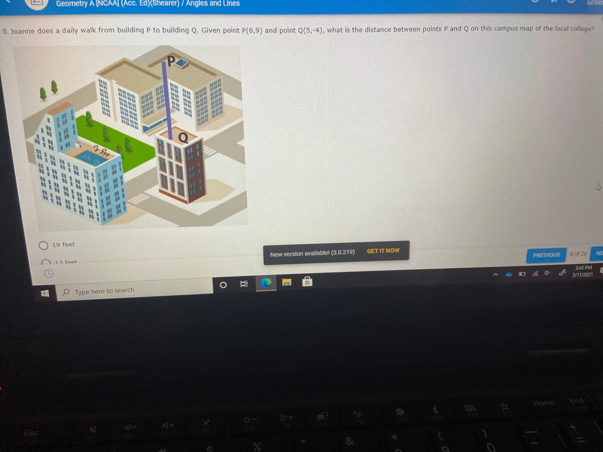 10-1
Geometry A [NCAAJ (Acc. Ed)(Shearer) / Angles and Lines
Green
8. Joanne does a daily walk from building P to building Q. Given point P(6,9) and point Q(5,-4), what is the distance between points P and Q on this campus map of the local college?
P
O 19 feet
GET IT NOW
New version available! (3.0.219)
8 of 20
NE
PREVIOUS
O 13 feet
3:43 PM
3/11/2021
P Type here to search
End
Home
AI
Esc
%
