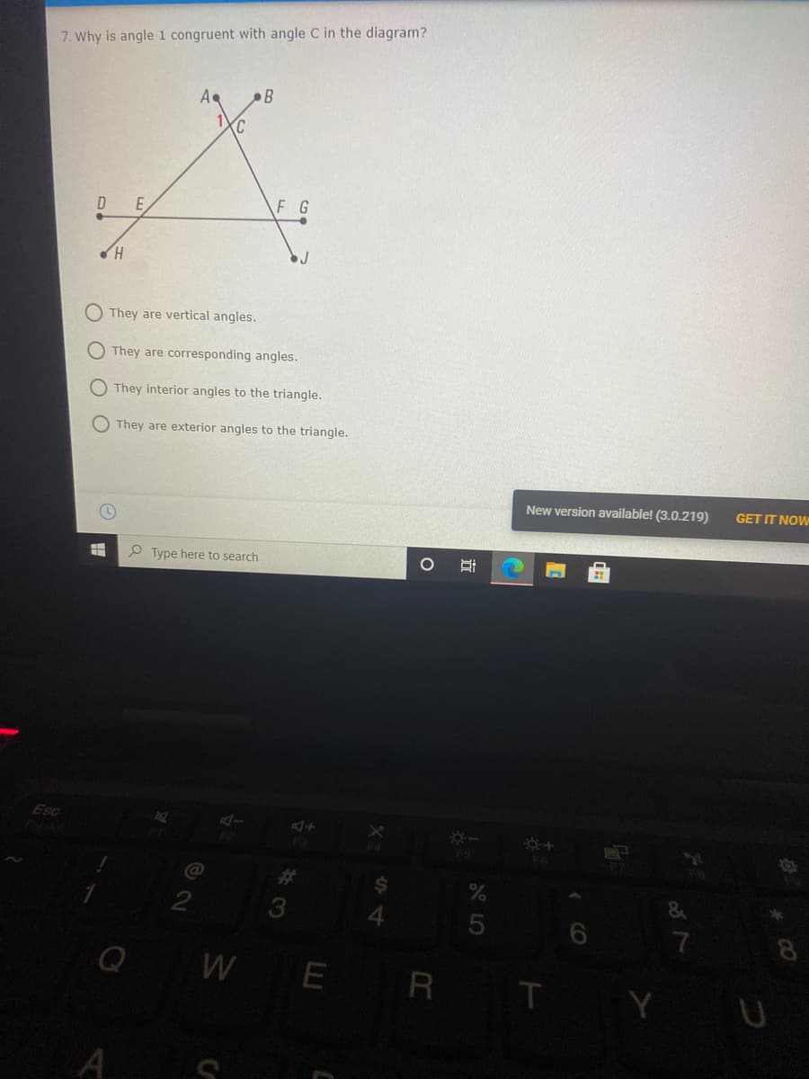 7. Why is angle 1 congruent with angle C in the diagram?
A
B
C.
E.
F G
They are vertical angles.
O They are corresponding angles.
They interior angles to the triangle.
O They are exterior angles to the triangle.
New version available! (3.0.219)
GET IT NOW
P Type here to search
Esc
FS
%23
3
&
7
8
WE
R T
A S
