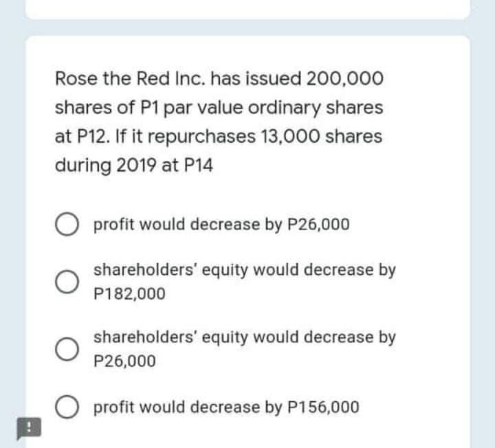 Rose the Red Inc. has issued 200,000
shares of P1 par value ordinary shares
at P12. If it repurchases 13,000 shares
during 2019 at P14
profit would decrease by P26,000
shareholders' equity would decrease by
P182,000
shareholders' equity would decrease by
P26,000
O profit would decrease by P156,000
