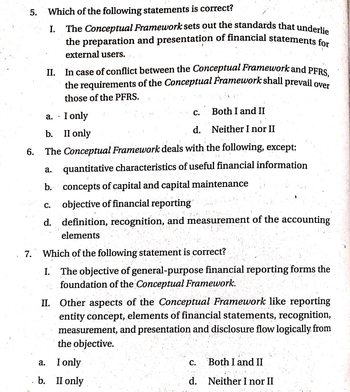 5.
Which of the following statements is correct?
The Conceptual Framework sets out the standards that underl::
the preparation and presentation of financial statements for
external users.
I.
II. In case of conflict between the Conceptual Framework and PERS
the requirements of the Conceptual Framework shall prevail ove
those of the PFRS.
С.
Both I and II
a. · I only
d. Neither I nor II
b.
II only
6.
The Conceptual Framework deals with the following, except:
а.
quantitative characteristics of useful financial information
b. concepts of capital and capital maintenance
c. objective of financial reporting
с.
d. definition, recognition, and measurement of the accounting
elements
7. Which of the following statement is correct?
I. The objective of general-purpose financial reporting forms the
foundation of the Conceptual Framework.
II. Other aspects of the Conceptual Framework like reporting
entity concept, elements of financial statements, recognition,
measurement, and presentation and disclosure flow logically from
the objective.
I only
b. II only
a.
С.
Both I and II
d. Neither I nor II
