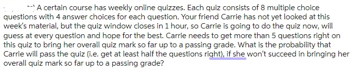 --A certain course has weekly online quizzes. Each quiz consists of 8 multiple choice
questions with 4 answer choices for each question. Your friend Carrie has not yet looked at this
week's material, but the quiz window closes in 1 hour, so Carrie is going to do the quiz now, will
guess at every question and hope for the best. Carrie needs to get more than 5 questions right on
this quiz to bring her overall quiz mark so far up to a passing grade. What is the probability that
Carrie will pass the quiz (i.e. get at least half the questions right), if she won't succeed in bringing her
overall quiz mark so far up to a passing grade?
