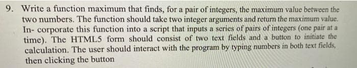 9. Write a function maximum that finds, for a pair of integers, the maximum value between the
two numbers. The function should take two integer arguments and return the maximum value.
In- corporate this function into a script that inputs a scries of pairs of integers (one pair at a
time). The HTML5 form should consist of two text fields and a button to initiate the
calculation. The user should interact with the program by typing numbers in both text fields,
then clicking the button
