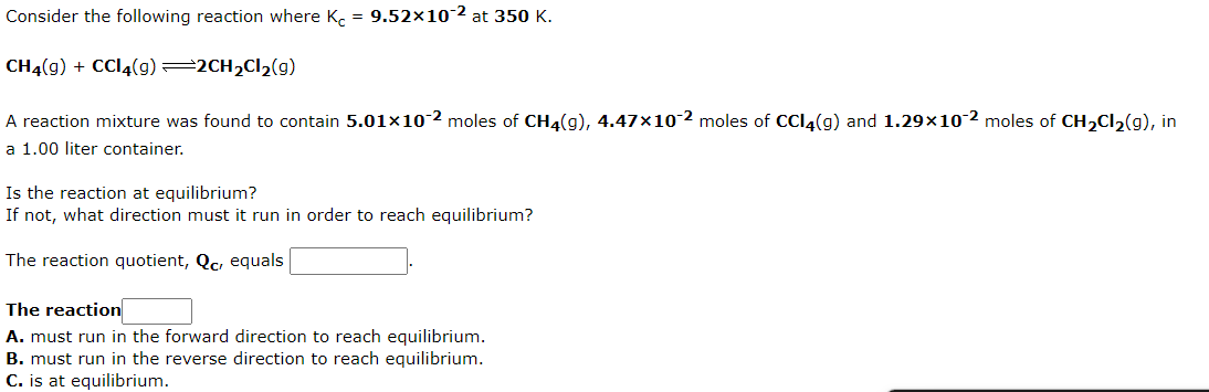 Consider the following reaction where K. = 9.52×10-2 at 350 K.
CH4(g) + CCI4(g) 2CH2CI2(g)
A reaction mixture was found to contain 5.01×10-2 moles
CH4(g), 4.47x10 2 moles of CCl4(g) and 1.29×10 2 moles of CH,Cl2(g), in
a 1.00 liter container.
Is the reaction at equilibrium?
If not, what direction must it run in order to reach equilibrium?
The reaction quotient, Qc, equals
The reaction
A. must run in the forward direction to reach equilibrium.
B. must run in the reverse direction to reach equilibrium.
C. is at equilibrium.
