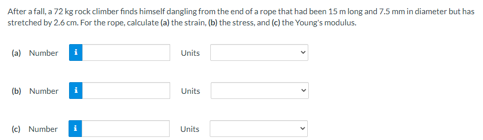 After a fall, a 72 kg rock climber finds himself dangling from the end of a rope that had been 15 m long and 7.5 mm in diameter but has
stretched by 2.6 cm. For the rope, calculate (a) the strain, (b) the stress, and (c) the Young's modulus.
(a) Number
i
Units
(b) Number
i
Units
(c) Number
i
Units
