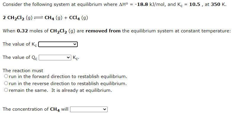 Consider the following system at equilibrium where AH° = -18.8 kJ/mol, and K. = 10.5 , at 350 K.
2 CH2CI2 (g)
CH4 (g) + CCI4 (g)
When 0.32 moles of CH,Cl2 (g) are removed from the equilibrium system at constant temperature:
The value of Kc
The value of Qc
Kc-
The reaction must
Orun in the forward direction to restablish equilibrium.
run in the reverse direction to restablish equilibrium.
Oremain the same. It is already at equilibrium.
The concentration of CH4 will
