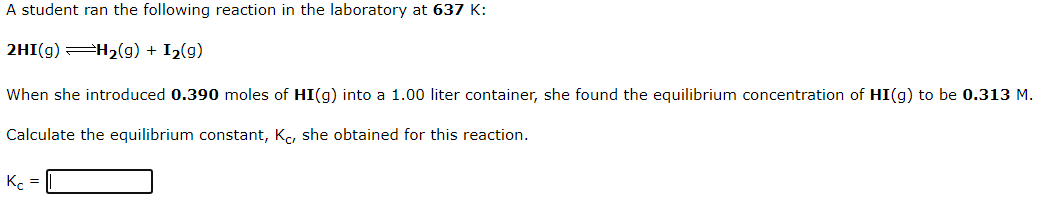 A student ran the following reaction in the laboratory at 637 K:
2HI(g) H2(g) + I2(g)
When she introduced 0.390 moles of HI(g) into a 1.00 liter container, she found the equilibrium concentration of HI(g) to be 0.313 M.
Calculate the equilibrium constant, Kc, she obtained for this reaction.
K. =
